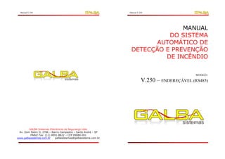 Manual V.250                                                  Manual V.250




                                                                               MANUAL
                                                                           DO SISTEMA
                                                                        AUTOMÁTICO DE
                                                                 DETECÇÃO E PREVENÇÃO
                                                                          DE INCÊNDIO

                                                                                                MODELO:

                                                                          V.250 – ENDEREÇÁVEL (RS485)




                                                                                  ÍNDICE
        GALBA Sistemas Eletrônicos de Segurança Ltda.
 Av. Dom Pedro II, 2786 – Bairro Campestre – Santo André – SP
         PABX/ Fax: (11) 4991-8822 – CEP 09080-001
www.galbasistemas.com.br    galbasistemas@galbasistema.com.br
 