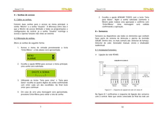 Manual V.250                                                      Manual V.250


4 – Senhas de acesso
                                                                    2. Escolha a opção APAGAR TODOS com a tecla “Seta
4.1 Sobre as senhas:                                                   para Baixo”, digite a senha solicitada (somente a
                                                                       Mestre pode realizar esta operação) e confirme com
Existem duas senhas para o acesso ao menu principal,         a         “Enter/Menu”.   Uma     mensagem     será    exibida
senha “Mestre” e a senha “Usuário”. A diferença entre elas   é         confirmando a operação.
que a Mestre dá acesso ilimitado a todas as programações     e
configurações da central, já a senha “Usuário” restringe     o   8 – Sensores
acesso a apenas funções não vitais ao sistema.
                                                                 Sensores ou dispositivos são todos os elementos que venham
4.2 Alteração de senhas:                                         fazer parte do sistema de detecção e alarme de incêndio
                                                                 GALBA. Dentre eles, os mais comuns são: Detector de fumaça,
Altere as senhas da seguinte forma:                              Detector de calor, Acionador manual, sirene e sinalizador
                                                                 audiovisual.
   1. Acesse o menu de entrada pressionando a tecla
      “Enter/Menu”, a tela abaixo será apresentada;              8.1 Instalação/Conexões:

                                                                    Ligação da rede RS485:
               MENU
               ALARME

   2. Escolha a opção MENU para acessar o menu principal,
      uma senha será solicitada;


                    DIGITE A SENHA
                       (____)

   3. Utilizando as teclas “Seta para cima” e “Seta para
      baixo” escolha os quatro dígitos da senha confirmando
      com enter cada um dos escolhidos. Ao final tecle
      enter para continuar.
                                                                             Figura 8.1 – Esquema de Ligação da rede em classe B.
   4. Em caso de erro uma mensagem será apresentada,
      pressione Enter/Menu para voltar a tela de senha;          Na figura 8.1 verificamos o esquema de ligação dos sensores
                                                                 com a central. Note que existe conectado ao final da rede um




                             7                                                                     16
 