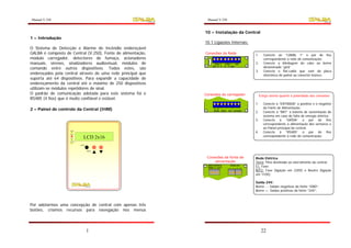 Manual V.250                                                  Manual V.250


                                                             10 – Instalação da Central
1 – Introdução
                                                             10.1 Ligações Internas:
O Sistema de Detecção e Alarme de Incêndio endereçável
GALBA é composto de Central (V.250), Fonte de alimentação,   Conexões da Rede
                                                                                                  1.     Conecte ao “CANAL 1” o par de fios
módulo carregador, detectores de fumaça, acionadores                                                     correspondente a rede de comunicação;
manuais, sirenes, sinalizadores audiovisual, módulos de            CANAL 2    CANAL 1 GND         2.     Conecte a blindagem do cabo ao borne
comando entre outros dispositivos. Todos estes, são
                                                                  gnd B A     B A gnd
                                                                                                         denominado “gnd”
                                                                                                  3.     Conecte o flat-cable que vem da placa
endereçados pela central através de uma rede principal que                                               eletrônica do painel ao conector branco.
suporta até 64 dispositivos. Para expandir a capacidade de
endereçamento da central até o máximo de 250 dispositivos
utilizam-se módulos repetidores de sinal.
O padrão de comunicação adotada para este sistema foi o      Conexões do carregador                    Esteja atento quanto à polaridade das conexões
RS485 (4 fios) que é muito confiável e estável.
                                                                                                  1.     Conecte à “ENTRADA” o positivo e o negativo
2 – Painel de controle da Central (IHM)                            A B + -       -   + - +               da Fonte de Alimentação;
                                                                   RS485 SAÍDA    BAT ENTRADA
                                                                                                  2.     Conecte à “BAT” a bateria de sustentação do
                                                                                                         sistema em caso de falta de energia elétrica;
                                                                                                  3.     Conecte à “SAÍDA” o par de fios
                                                                                                         correspondente à alimentação dos sensores e
                                                                                                         ao Painel principal da central;
                                                                                                  4.     Conecte à “RS485” o par de fios
                    Ligado

                    Alerta

                    Teste        LCD 2x16                                                                correspondente à rede de comunicação;
                   110/220V

                              Enter


                                      Menu



                                                              Conexões da fonte de                Rede Elétrica
                                                                  alimentação                     Terra: Pino destinado ao aterramento da central;
                                                              REDE ELÉTRICA
                                                              TERRA F1 N/F2       -
                                                                                      SAÍDA 24V
                                                                                         -  + +   F1: Fase;
                                                                                                  N/F2: Fase (ligação em 220V) e Neutro (ligação
                                                                                                  em 110V);

                                                                                                  Saída 24V:
                                                                                                  Borne - : Saídas negativas da fonte “GND”;
                                                                                                  Borne +: Saídas positivas da fonte “24V”;



Por adotarmos uma concepção de central com apenas três
botões, criamos recursos para navegação nos menus




                                      1                                                                 22
 