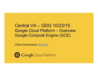 Central VA – GDG 10/23/15
Google Cloud Platform – Overview
Google Compute Engine (GCE)
Chida Chidambaram @schida
 