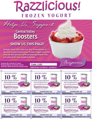 Razzlicious!
  Help Us Support
                      Central Valley
                   Boosters
             SHOW US THIS PAGE!
   Simply show this code (on any Smartphone or
   device) to any Razzlicious! Frozen Yogurt location
   and we will donate 10% of your purchase! You
   can also print out coupons below.

Redding (By Chipolte & 5 guys)
Redding (Raley’s & Shopko Center)                    Code: 1282
                                                                                                          Coupons
Anderson (North Street near Burger King)
                                                    Valid From 12/18/12- 12/26/12


     WITH THIS COUPON                                    WITH THIS COUPON                                   WITH THIS COUPON


     10 %
 OF YOUR YOGURT PURCHASE
                                                        10 %
                                                     OF YOUR YOGURT PURCHASE
                                                                                                           10 %
                                                                                                        OF YOUR YOGURT PURCHASE
    WILL BE DONATED TO                                  WILL BE DONATED TO                                 WILL BE DONATED TO
   Central Valley Boosters                             Central Valley Boosters                            Central Valley Boosters



                             1282                                                1282                                               1282
                    VALID FROM 12/18/12- 12/26/12                     VALID FROM 12/18/12- 12/26/12                        VALID FROM 12/18/12- 12/26/12


     WITH THIS COUPON                                    WITH THIS COUPON                                   WITH THIS COUPON


     10 %
 OF YOUR YOGURT PURCHASE
                                                        10 %
                                                     OF YOUR YOGURT PURCHASE
                                                                                                           10 %
                                                                                                        OF YOUR YOGURT PURCHASE
    WILL BE DONATED TO                                  WILL BE DONATED TO                                 WILL BE DONATED TO
   Central Valley Boosters                             Central Valley Boosters                            Central Valley Boosters



                             1282                                                1282                                               1282
                     VALID FROM 12/18/12- 12/26/12                      VALID FROM 12/18/12- 12/26/12                      VALID FROM 12/18/12- 12/26/12
 
