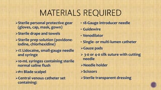Sterile personal protective gear
(gloves, cap, mask, gown)
Sterile drape and towels
Sterile prep solution (povidone-
iodine, chlorhexidine)
1% Lidocaine, small-gauge needle
and syringe
10-mL syringes containing sterile
normal saline flush
#11 Blade scalpel
Central venous catheter set
containing:
• 18-Gauge introducer needle
• Guidewire
• Venodilator
• Single- or multi-lumen catheter
Gauze pads
 3-0 or 4-0 silk suture with cutting
needle
Needle holder
Scissors
Sterile transparent dressing
 