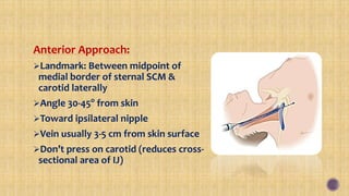 Anterior Approach:
Landmark: Between midpoint of
medial border of sternal SCM &
carotid laterally
Angle 30-45o
from skin
Toward ipsilateral nipple
Vein usually 3-5 cm from skin surface
Don’t press on carotid (reduces cross-
sectional area of IJ)
 