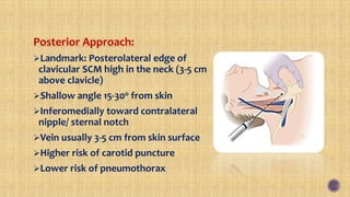 Posterior Approach:
Landmark: Posterolateral edge of
clavicular SCM high in the neck (3-5 cm
above clavicle)
Shallow angle 15-30o from skin
Inferomedially toward contralateral
nipple/ sternal notch
Vein usually 3-5 cm from skin surface
Higher risk of carotid puncture
Lower risk of pneumothorax
 