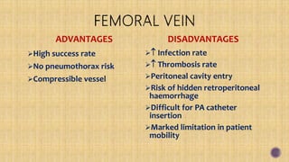 ADVANTAGES
High success rate
No pneumothorax risk
Compressible vessel
DISADVANTAGES
 Infection rate
 Thrombosis rate
Peritoneal cavity entry
Risk of hidden retroperitoneal
haemorrhage
Difficult for PA catheter
insertion
Marked limitation in patient
mobility
 