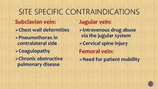 Subclavian vein:
Chest wall deformities
Pneumothorax in
contralateral side
Coagulopathy
Chronic obstructive
pulmonary disease
Jugular vein:
Intravenous drug abuse
via the jugular system
Cervical spine injury
Femoral vein:
Need for patient mobility
 