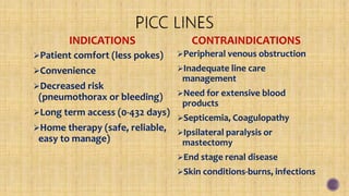 INDICATIONS
Patient comfort (less pokes)
Convenience
Decreased risk
(pneumothorax or bleeding)
Long term access (0-432 days)
Home therapy (safe, reliable,
easy to manage)
CONTRAINDICATIONS
Peripheral venous obstruction
Inadequate line care
management
Need for extensive blood
products
Septicemia, Coagulopathy
Ipsilateral paralysis or
mastectomy
End stage renal disease
Skin conditions-burns, infections
 