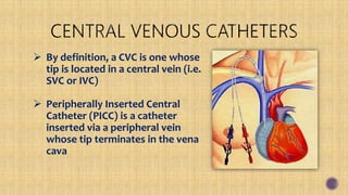  By definition, a CVC is one whose
tip is located in a central vein (i.e.
SVC or IVC)
 Peripherally Inserted Central
Catheter (PICC) is a catheter
inserted via a peripheral vein
whose tip terminates in the vena
cava
 