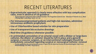 Supraclavicular approach is clearly more effective with less complication
rates, even in absence of US-guidance
• Supraclavicular Subclavian Vein Catheterization: The Forgotten Central Line - Shannon P Patrick et al., West
J Emerg Med. 2009 May; 10(2): 110–114
For immunocompromised patients and high-risk neonates, administer
intravenous antibiotic prophylaxis
Use of Chlorhexidine based solution for skin preparation
Use of transparent bio-occlusive dressings
Real-time US-guidance whenever possible
In unintended cannulation of an arterial vessel with a dilator or large-bore
catheter, the dilator or catheter should be left in place and a general
surgeon, a vascular surgeon, or an interventional radiologist should be
immediately consulted regarding surgical or nonsurgical catheter removal
• Practice guidelines for central venous access: a report by the American Society of Anesthesiologists Task Force.
Anesthesiology. 2012 Mar; 116(3):539-73
 