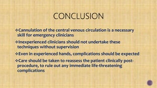 Cannulation of the central venous circulation is a necessary
skill for emergency clinicians
Inexperienced clinicians should not undertake these
techniques without supervision
Even in experienced hands, complications should be expected
Care should be taken to reassess the patient clinically post-
procedure, to rule out any immediate life-threatening
complications
 