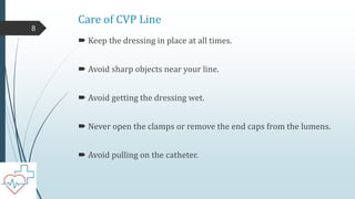Care of CVP Line
 Keep the dressing in place at all times.
 Avoid sharp objects near your line.
 Avoid getting the dressing wet.
 Never open the clamps or remove the end caps from the lumens.
 Avoid pulling on the catheter.
8
 