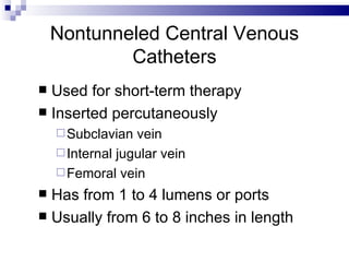 Nontunneled Central Venous
            Catheters
 Used for short-term therapy
 Inserted percutaneously
     Subclavian  vein
     Internal jugular vein
     Femoral vein
 Has from 1 to 4 lumens or ports
 Usually from 6 to 8 inches in length
 