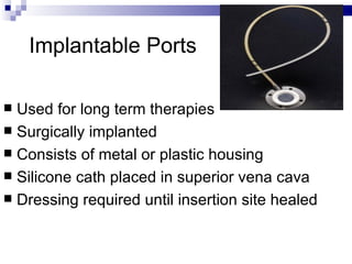 Implantable Ports

 Used for long term therapies
 Surgically implanted
 Consists of metal or plastic housing
 Silicone cath placed in superior vena cava
 Dressing required until insertion site healed
 