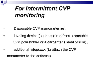 For intermittent CVP
        monitoring

       Disposable CVP manometer set
       leveling device (such as a rod from a reusable
       CVP pole holder or a carpenter’s level or rule) ,
       additional stopcock (to attach the CVP
    manometer to the catheter)
 