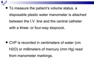    To measure the patient’s volume status, a
    disposable plastic water manometer is attached
    between the I.V. line and the central catheter
    with a three- or four-way stopcock.


   CVP is recorded in centimeters of water (cm
    H2O) or millimeters of mercury (mm Hg) read
    from manometer markings.
 