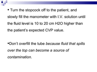  Turn the stopcock off to the patient, and
slowly fill the manometer with I.V. solution until
the fluid level is 10 to 20 cm H2O higher than
the patient’s expected CVP value.


Don’t overfill the tube because fluid that spills
over the top can become a source of
contamination.
 