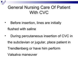 General Nursing Care Of Patient
              With CVC

    Before insertion, lines are initially
    flushed with saline
    During percutaneous insertion of CVC in
    the subclavian or jugular, place patient in
    Trendlenberg or have him perform
    Valsalva maneuver
 