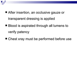    After insertion, an occlusive gauze or
    transparent dressing is applied
   Blood is aspirated through all lumens to
    verify patency
   Chest xray must be performed before use
 