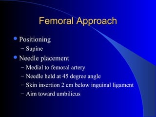 Femoral ApproachFemoral Approach
Positioning
– Supine
Needle placement
– Medial to femoral artery
– Needle held at 45 degree angle
– Skin insertion 2 cm below inguinal ligament
– Aim toward umbilicus
 
