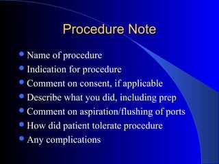 Procedure NoteProcedure Note
Name of procedure
Indication for procedure
Comment on consent, if applicable
Describe what you did, including prep
Comment on aspiration/flushing of ports
How did patient tolerate procedure
Any complications
 