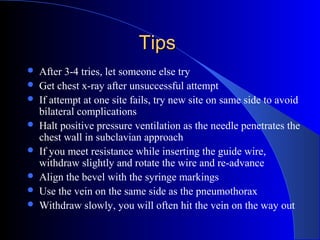 TipsTips
 After 3-4 tries, let someone else try
 Get chest x-ray after unsuccessful attempt
 If attempt at one site fails, try new site on same side to avoid
bilateral complications
 Halt positive pressure ventilation as the needle penetrates the
chest wall in subclavian approach
 If you meet resistance while inserting the guide wire,
withdraw slightly and rotate the wire and re-advance
 Align the bevel with the syringe markings
 Use the vein on the same side as the pneumothorax
 Withdraw slowly, you will often hit the vein on the way out
 