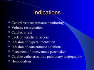 IndicationsIndications
 Central venous pressure monitoring
 Volume resuscitation
 Cardiac arrest
 Lack of peripheral access
 Infusion of hyperalimentation
 Infusion of concentrated solutions
 Placement of transvenous pacemaker
 Cardiac catheterization, pulmonary angiography
 Hemodialysis
 