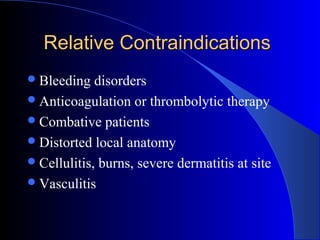Relative ContraindicationsRelative Contraindications
Bleeding disorders
Anticoagulation or thrombolytic therapy
Combative patients
Distorted local anatomy
Cellulitis, burns, severe dermatitis at site
Vasculitis
 