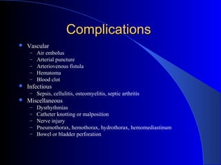ComplicationsComplications
 Vascular
– Air embolus
– Arterial puncture
– Arteriovenous fistula
– Hematoma
– Blood clot
 Infectious
– Sepsis, cellulitis, osteomyelitis, septic arthritis
 Miscellaneous
– Dysrhythmias
– Catheter knotting or malposition
– Nerve injury
– Pneumothorax, hemothorax, hydrothorax, hemomediastinum
– Bowel or bladder perforation
 