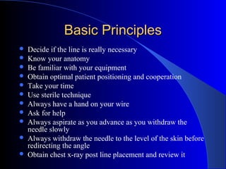 Basic PrinciplesBasic Principles
 Decide if the line is really necessary
 Know your anatomy
 Be familiar with your equipment
 Obtain optimal patient positioning and cooperation
 Take your time
 Use sterile technique
 Always have a hand on your wire
 Ask for help
 Always aspirate as you advance as you withdraw the
needle slowly
 Always withdraw the needle to the level of the skin before
redirecting the angle
 Obtain chest x-ray post line placement and review it
 