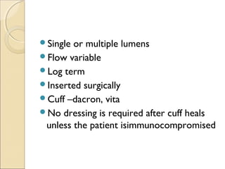 Single or multiple lumens 
Flow variable 
Log term 
Inserted surgically 
Cuff –dacron, vita 
No dressing is required after cuff heals 
unless the patient isimmunocompromised 
 