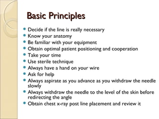 BBaassiicc PPrriinncciipplleess 
Decide if the line is really necessary 
Know your anatomy 
Be familiar with your equipment 
Obtain optimal patient positioning and cooperation 
Take your time 
Use sterile technique 
Always have a hand on your wire 
Ask for help 
Always aspirate as you advance as you withdraw the needle 
slowly 
Always withdraw the needle to the level of the skin before 
redirecting the angle 
Obtain chest x-ray post line placement and review it 
 