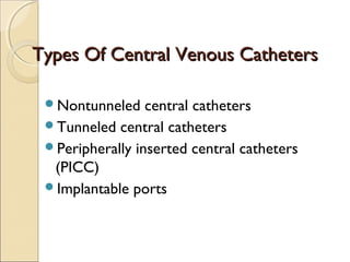 TTyyppeess OOff CCeennttrraall VVeennoouuss CCaatthheetteerrss 
Nontunneled central catheters 
Tunneled central catheters 
Peripherally inserted central catheters 
(PICC) 
Implantable ports 
 