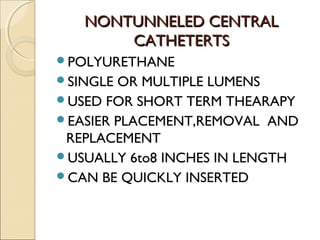 NNOONNTTUUNNNNEELLEEDD CCEENNTTRRAALL 
CCAATTHHEETTEERRTTSS 
POLYURETHANE 
SINGLE OR MULTIPLE LUMENS 
USED FOR SHORT TERM THEARAPY 
EASIER PLACEMENT,REMOVAL AND 
REPLACEMENT 
USUALLY 6to8 INCHES IN LENGTH 
CAN BE QUICKLY INSERTED 
 