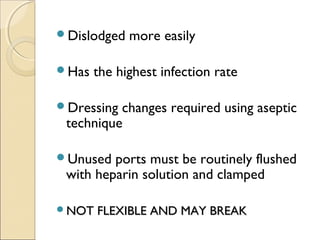 Dislodged more easily 
Has the highest infection rate 
Dressing changes required using aseptic 
technique 
Unused ports must be routinely flushed 
with heparin solution and clamped 
NNOOTT FFLLEEXXIIBBLLEE AANNDD MMAAYY BBRREEAAKK 
 