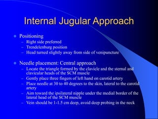 Internal Jugular Approach
 Positioning
– Right side preferred
– Trendelenburg position
– Head turned slightly away from side of venipuncture
 Needle placement: Central approach
– Locate the triangle formed by the clavicle and the sternal and
clavicular heads of the SCM muscle
– Gently place three fingers of left hand on carotid artery
– Place needle at 30 to 40 degrees to the skin, lateral to the carotid
artery
– Aim toward the ipsilateral nipple under the medial border of the
lateral head of the SCM muscle
– Vein should be 1-1.5 cm deep, avoid deep probing in the neck
 