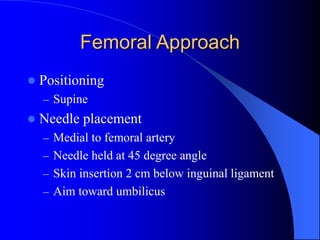 Femoral Approach
 Positioning
– Supine
 Needle placement
– Medial to femoral artery
– Needle held at 45 degree angle
– Skin insertion 2 cm below inguinal ligament
– Aim toward umbilicus
 