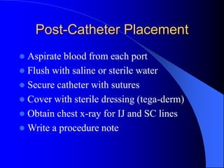 Post-Catheter Placement
 Aspirate blood from each port
 Flush with saline or sterile water
 Secure catheter with sutures
 Cover with sterile dressing (tega-derm)
 Obtain chest x-ray for IJ and SC lines
 Write a procedure note
 