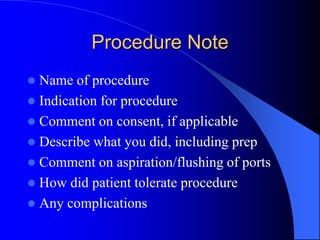 Procedure Note
 Name of procedure
 Indication for procedure
 Comment on consent, if applicable
 Describe what you did, including prep
 Comment on aspiration/flushing of ports
 How did patient tolerate procedure
 Any complications
 