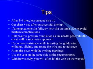Tips
 After 3-4 tries, let someone else try
 Get chest x-ray after unsuccessful attempt
 If attempt at one site fails, try new site on same side to avoid
bilateral complications
 Halt positive pressure ventilation as the needle penetrates the
chest wall in subclavian approach
 If you meet resistance while inserting the guide wire,
withdraw slightly and rotate the wire and re-advance
 Align the bevel with the syringe markings
 Use the vein on the same side as the pneumothorax
 Withdraw slowly, you will often hit the vein on the way out
 