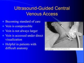 Ultrasound-Guided Central
Venous Access
 Becoming standard of care
 Vein is compressible
 Vein is not always larger
 Vein is accessed under direct
visualization
 Helpful in patients with
difficult anatomy
 