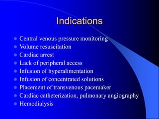 Indications
 Central venous pressure monitoring
 Volume resuscitation
 Cardiac arrest
 Lack of peripheral access
 Infusion of hyperalimentation
 Infusion of concentrated solutions
 Placement of transvenous pacemaker
 Cardiac catheterization, pulmonary angiography
 Hemodialysis
 