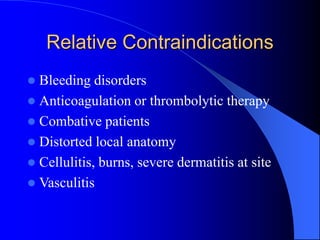 Relative Contraindications
 Bleeding disorders
 Anticoagulation or thrombolytic therapy
 Combative patients
 Distorted local anatomy
 Cellulitis, burns, severe dermatitis at site
 Vasculitis
 