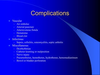 Complications
 Vascular
– Air embolus
– Arterial puncture
– Arteriovenous fistula
– Hematoma
– Blood clot
 Infectious
– Sepsis, cellulitis, osteomyelitis, septic arthritis
 Miscellaneous
– Dysrhythmias
– Catheter knotting or malposition
– Nerve injury
– Pneumothorax, hemothorax, hydrothorax, hemomediastinum
– Bowel or bladder perforation
 