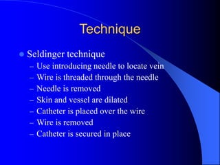 Technique
 Seldinger technique
– Use introducing needle to locate vein
– Wire is threaded through the needle
– Needle is removed
– Skin and vessel are dilated
– Catheter is placed over the wire
– Wire is removed
– Catheter is secured in place
 