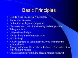 Basic Principles
 Decide if the line is really necessary
 Know your anatomy
 Be familiar with your equipment
 Obtain optimal patient positioning and cooperation
 Take your time
 Use sterile technique
 Always have a hand on your wire
 Ask for help
 Always aspirate as you advance as you withdraw the
needle slowly
 Always withdraw the needle to the level of the skin before
redirecting the angle
 Obtain chest x-ray post line placement and review it
 