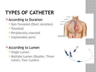TYPES OF CATHETER
 According to Duration
 Non-Tunneled (Short duration)
 Tunneled
 Peripherally inserted
 Implantable ports
 According to Lumen
 Single Lumen
 Multiple Lumen (Double, Three
lumen, Four Lumen)
 
