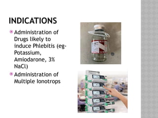 INDICATIONS
 Administration of
Drugs likely to
induce Phlebitis (eg-
Potassium,
Amiodarone, 3%
NaCl)
 Administration of
Multiple Ionotrops
 