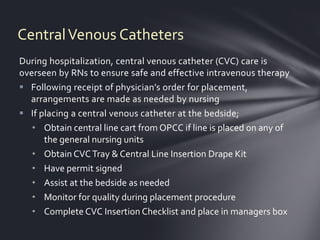 Central Venous Catheters
During hospitalization, central venous catheter (CVC) care is
overseen by RNs to ensure safe and effective intravenous therapy
 Following receipt of physician’s order for placement,
  arrangements are made as needed by nursing
 If placing a central venous catheter at the bedside;
   • Obtain central line cart from OPCC if line is placed on any of
      the general nursing units
   • Obtain CVC Tray & Central Line Insertion Drape Kit
   • Have permit signed
   • Assist at the bedside as needed
   • Monitor for quality during placement procedure
   • Complete CVC Insertion Checklist and place in managers box
 