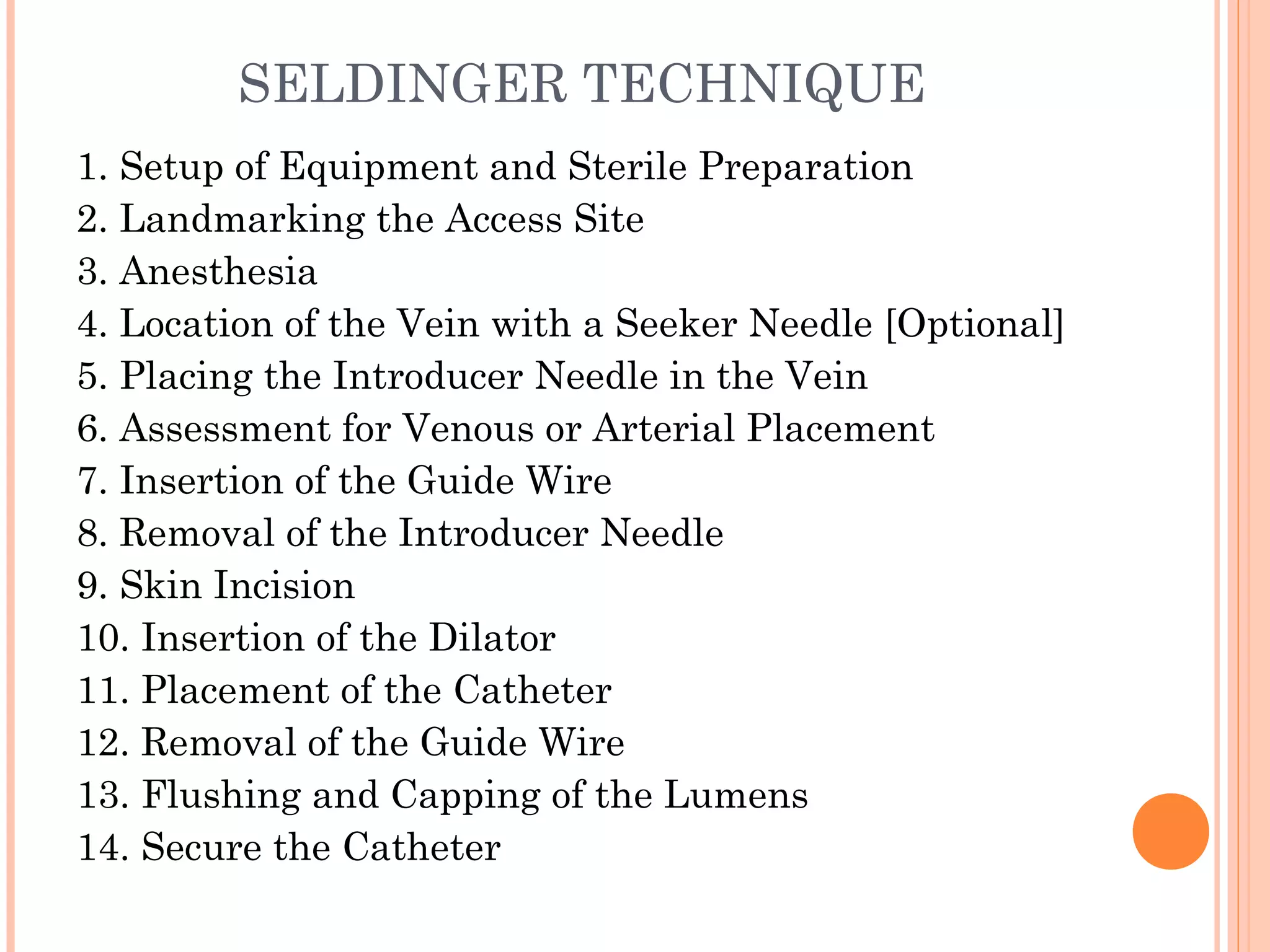 SELDINGER TECHNIQUE
1. Setup of Equipment and Sterile Preparation
2. Landmarking the Access Site
3. Anesthesia
4. Location of the Vein with a Seeker Needle [Optional]
5. Placing the Introducer Needle in the Vein
6. Assessment for Venous or Arterial Placement
7. Insertion of the Guide Wire
8. Removal of the Introducer Needle
9. Skin Incision
10. Insertion of the Dilator
11. Placement of the Catheter
12. Removal of the Guide Wire
13. Flushing and Capping of the Lumens
14. Secure the Catheter
 