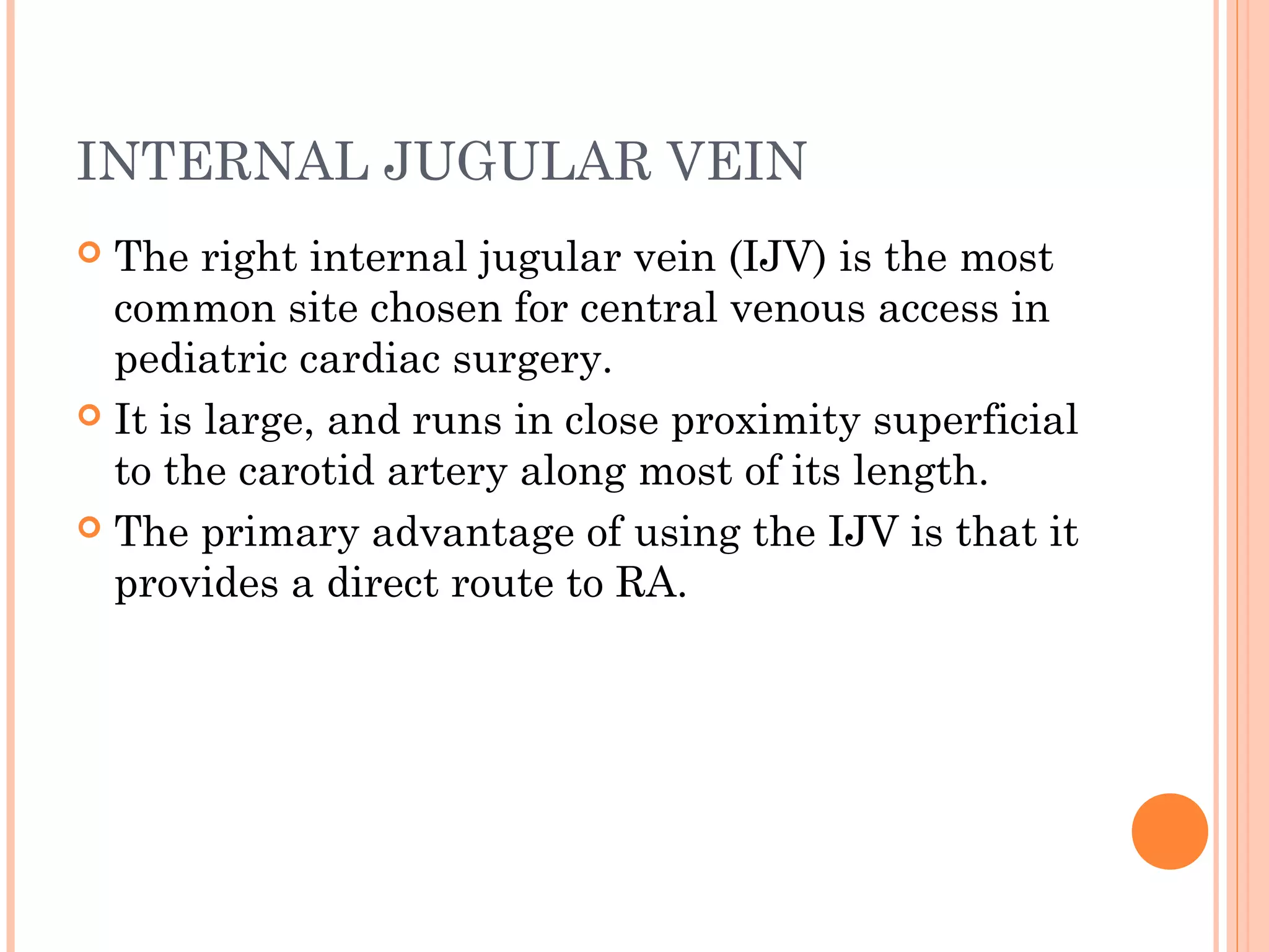 INTERNAL JUGULAR VEIN
 The right internal jugular vein (IJV) is the most
common site chosen for central venous access in
pediatric cardiac surgery.
 It is large, and runs in close proximity superficial
to the carotid artery along most of its length.
 The primary advantage of using the IJV is that it
provides a direct route to RA.
 